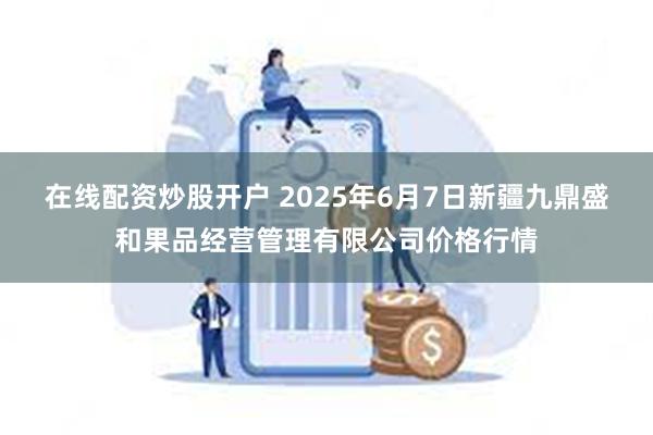 在线配资炒股开户 2025年6月7日新疆九鼎盛和果品经营管理有限公司价格行情