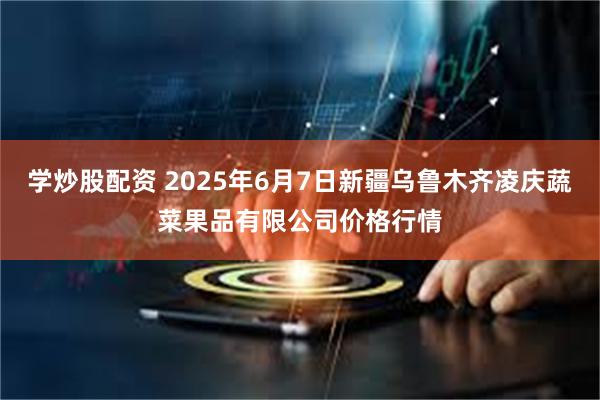 学炒股配资 2025年6月7日新疆乌鲁木齐凌庆蔬菜果品有限公司价格行情