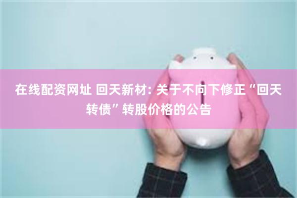 在线配资网址 回天新材: 关于不向下修正“回天转债”转股价格的公告