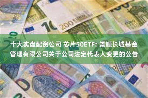 十大实盘配资公司 芯片50ETF: 景顺长城基金管理有限公司关于公司法定代表人变更的公告
